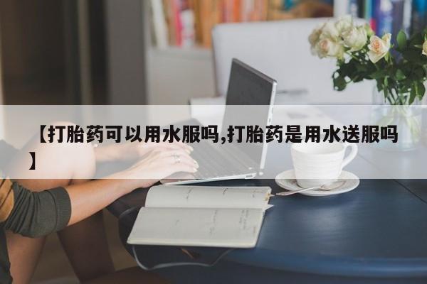 流产药网上购买【打胎药可以用水服吗,打胎药是用水送服吗】