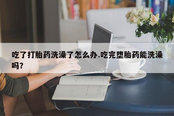 流产药网上购买吃了打胎药洗澡了怎么办.吃完堕胎药能洗澡吗？