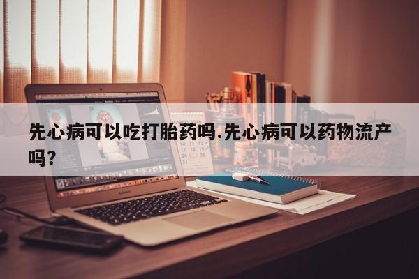 流产药网上购买先心病可以吃打胎药吗.先心病可以药物流产吗？