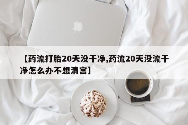 流产药网上购买【药流打胎20天没干净,药流20天没流干净怎么办不想清宫】