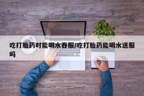 流产药网上购买吃打胎药时能喝水吞服/吃打胎药能喝水送服吗