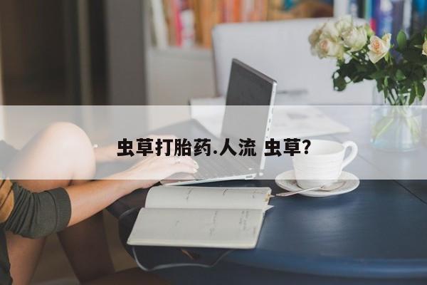 流产药网上购买虫草打胎药.人流 虫草？