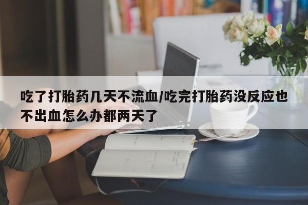 流产药网上购买吃了打胎药几天不流血/吃完打胎药没反应也不出血怎么办都两天了