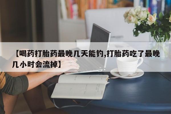 流产药网上购买【喝药打胎药最晚几天能钓,打胎药吃了最晚几小时会流掉】