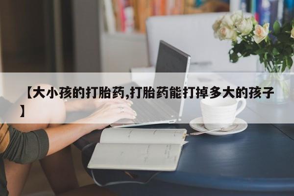 流产药网上购买【大小孩的打胎药,打胎药能打掉多大的孩子】