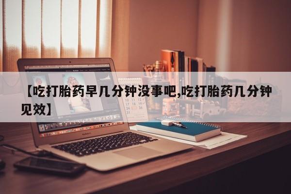 流产药网上购买【吃打胎药早几分钟没事吧,吃打胎药几分钟见效】