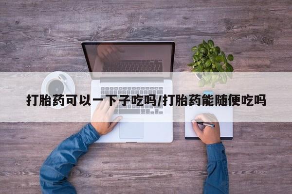 流产药网上购买打胎药可以一下子吃吗/打胎药能随便吃吗