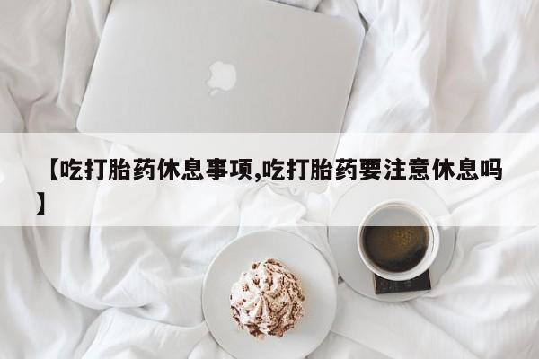 流产药网上购买【吃打胎药休息事项,吃打胎药要注意休息吗】