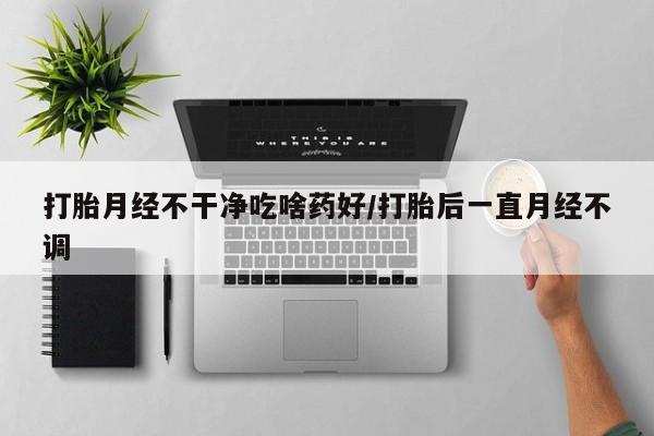 流产药网上购买打胎月经不干净吃啥药好/打胎后一直月经不调
