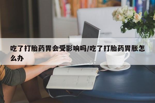 流产药网上购买吃了打胎药胃会受影响吗/吃了打胎药胃胀怎么办