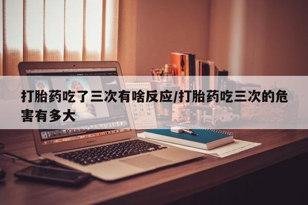 流产药网上购买打胎药吃了三次有啥反应/打胎药吃三次的危害有多大
