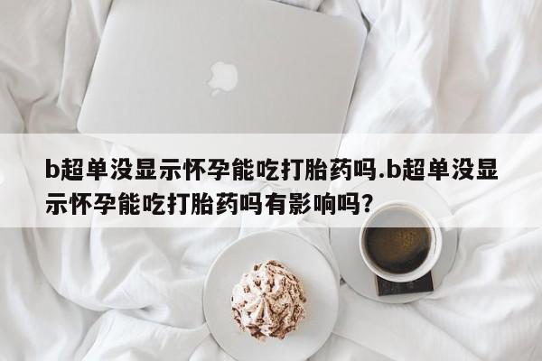 流产药网上购买b超单没显示怀孕能吃打胎药吗.b超单没显示怀孕能吃打胎药吗有影响吗？
