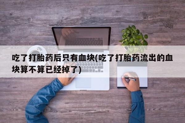 流产药网上购买吃了打胎药后只有血块(吃了打胎药流出的血块算不算已经掉了)