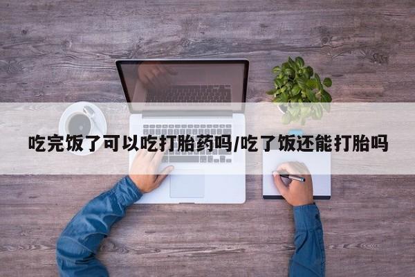 流产药网上购买吃完饭了可以吃打胎药吗/吃了饭还能打胎吗