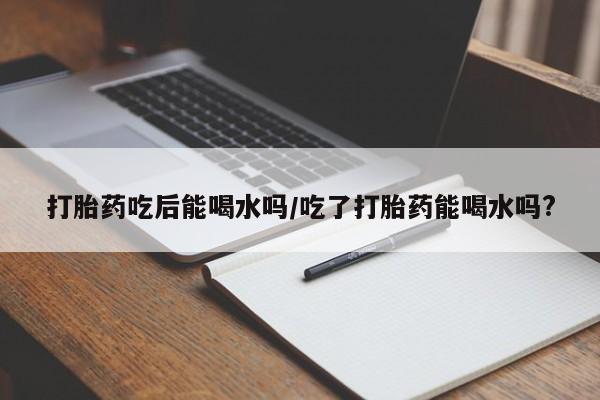 流产药网上购买打胎药吃后能喝水吗/吃了打胎药能喝水吗?