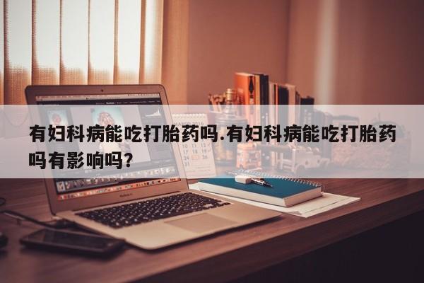 流产药网上购买有妇科病能吃打胎药吗.有妇科病能吃打胎药吗有影响吗？