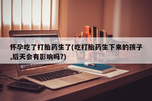 流产药网上购买怀孕吃了打胎药生了(吃打胎药生下来的孩子,后天会有影响吗?)