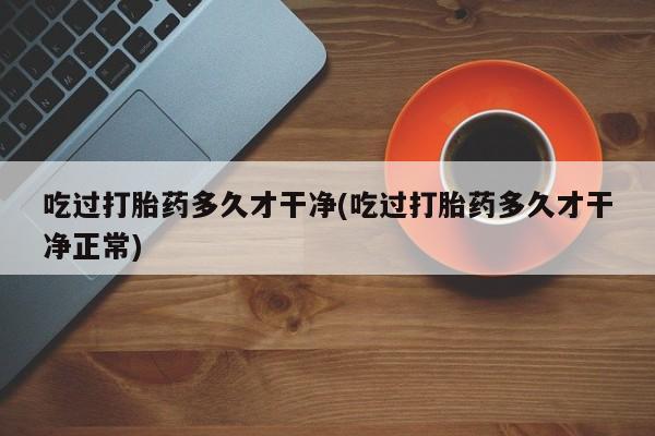 流产药网上购买吃过打胎药多久才干净(吃过打胎药多久才干净正常)