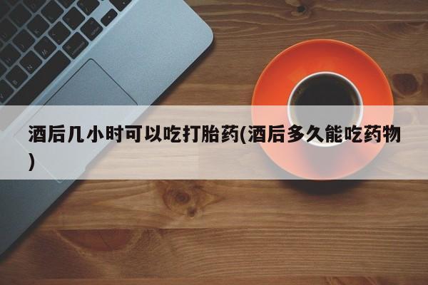 流产药网上购买酒后几小时可以吃打胎药(酒后多久能吃药物)