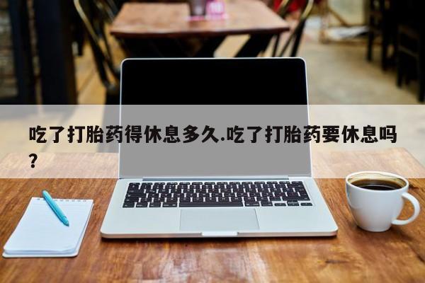 流产药网上购买吃了打胎药得休息多久.吃了打胎药要休息吗？