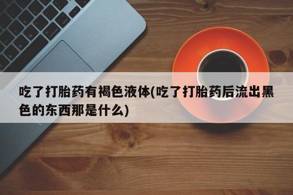 流产药网上购买吃了打胎药有褐色液体(吃了打胎药后流出黑色的东西那是什么)