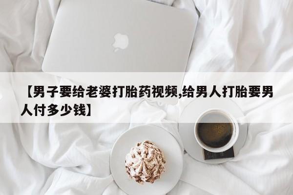流产药网上购买【男子要给老婆打胎药视频,给男人打胎要男人付多少钱】