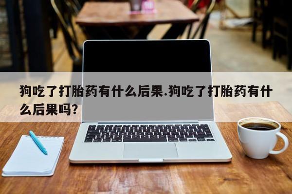 流产药网上购买狗吃了打胎药有什么后果.狗吃了打胎药有什么后果吗？