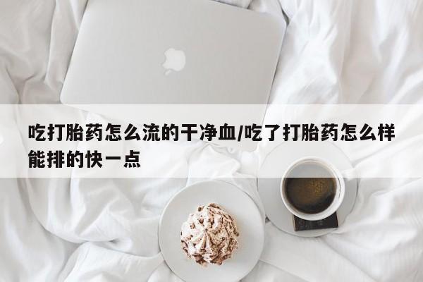 流产药网上购买吃打胎药怎么流的干净血/吃了打胎药怎么样能排的快一点