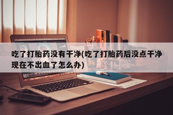 流产药网上购买吃了打胎药没有干净(吃了打胎药后没点干净现在不出血了怎么办)