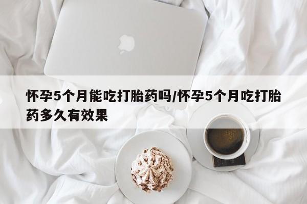 流产药网上购买怀孕5个月能吃打胎药吗/怀孕5个月吃打胎药多久有效果