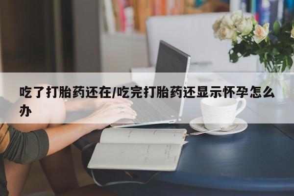 流产药网上购买吃了打胎药还在/吃完打胎药还显示怀孕怎么办