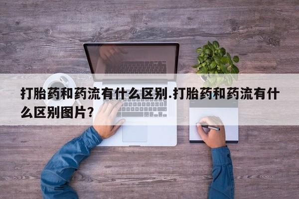 流产药网上购买打胎药和药流有什么区别.打胎药和药流有什么区别图片？