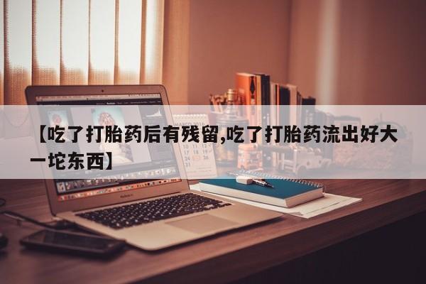 流产药网上购买【吃了打胎药后有残留,吃了打胎药流出好大一坨东西】