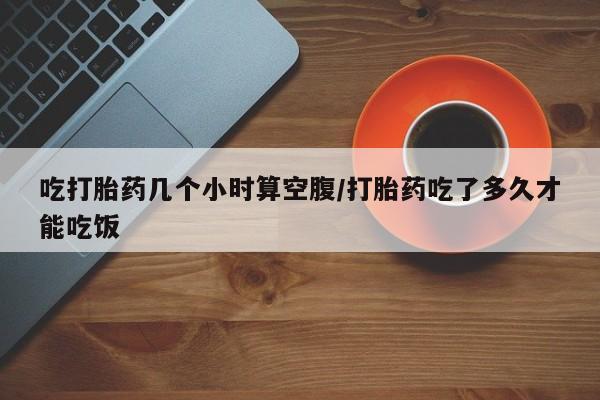 流产药网上购买吃打胎药几个小时算空腹/打胎药吃了多久才能吃饭