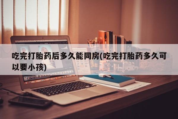流产药网上购买吃完打胎药后多久能同房(吃完打胎药多久可以要小孩)