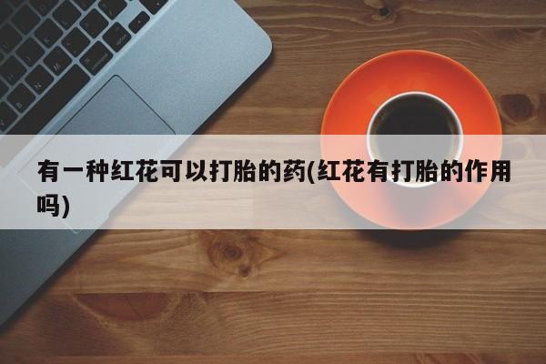 流产药网上购买有一种红花可以打胎的药(红花有打胎的作用吗)