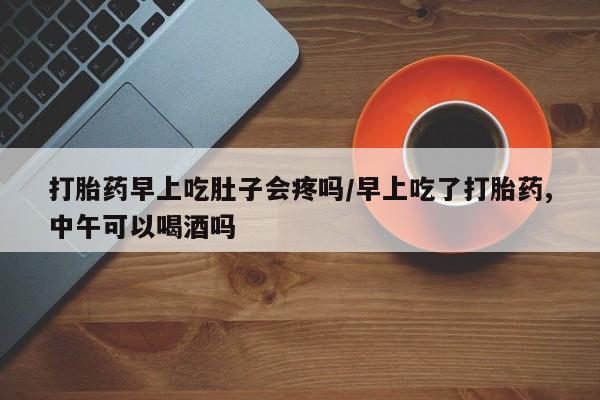 流产药网上购买打胎药早上吃肚子会疼吗/早上吃了打胎药,中午可以喝酒吗