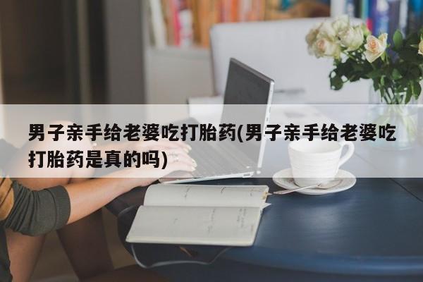 流产药网上购买男子亲手给老婆吃打胎药(男子亲手给老婆吃打胎药是真的吗)