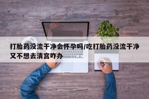 流产药网上购买打胎药没流干净会怀孕吗/吃打胎药没流干净又不想去清宫咋办