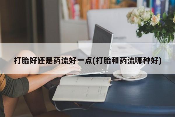 流产药网上购买打胎好还是药流好一点(打胎和药流哪种好)