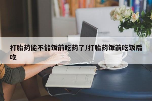流产药网上购买打胎药能不能饭前吃药了/打胎药饭前吃饭后吃