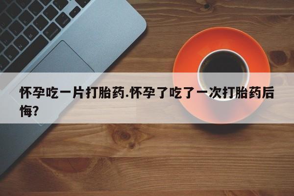 流产药网上购买怀孕吃一片打胎药.怀孕了吃了一次打胎药后悔？