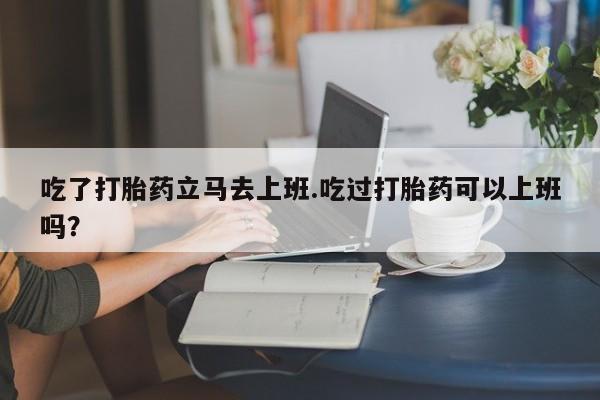 流产药网上购买吃了打胎药立马去上班.吃过打胎药可以上班吗？