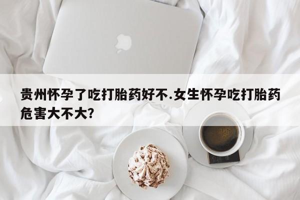 流产药网上购买贵州怀孕了吃打胎药好不.女生怀孕吃打胎药危害大不大？