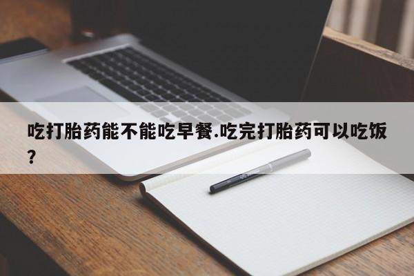 流产药网上购买吃打胎药能不能吃早餐.吃完打胎药可以吃饭？