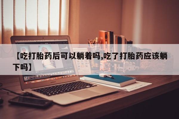 流产药网上购买【吃打胎药后可以躺着吗,吃了打胎药应该躺下吗】