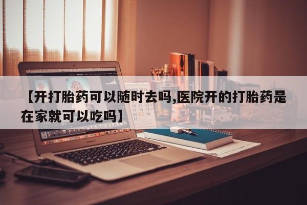 流产药网上购买【开打胎药可以随时去吗,医院开的打胎药是在家就可以吃吗】
