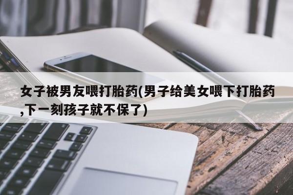 流产药网上购买女子被男友喂打胎药(男子给美女喂下打胎药,下一刻孩子就不保了)
