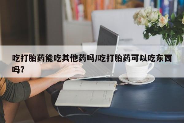 流产药网上购买吃打胎药能吃其他药吗/吃打胎药可以吃东西吗?