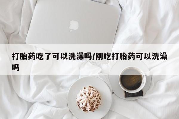 流产药网上购买打胎药吃了可以洗澡吗/刚吃打胎药可以洗澡吗